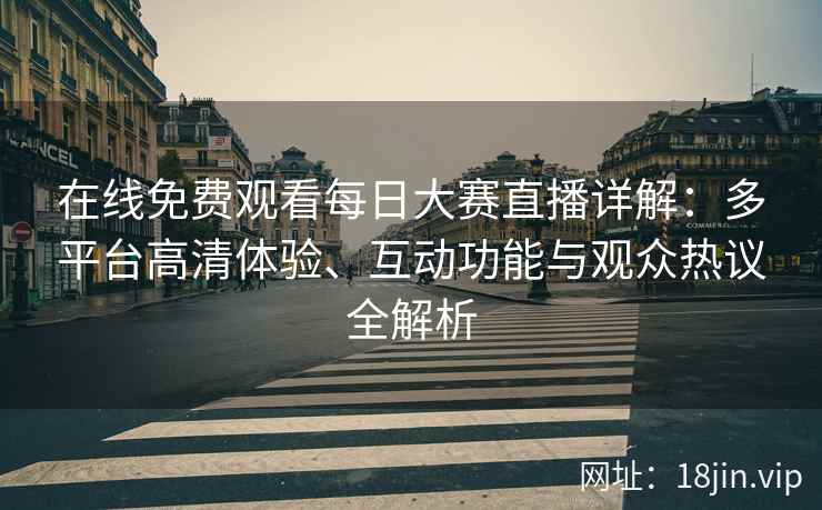 在线免费观看每日大赛直播详解：多平台高清体验、互动功能与观众热议全解析