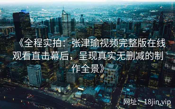 《全程实拍：张津瑜视频完整版在线观看直击幕后，呈现真实无删减的制作全景》