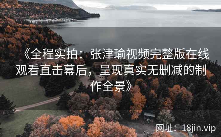 《全程实拍：张津瑜视频完整版在线观看直击幕后，呈现真实无删减的制作全景》