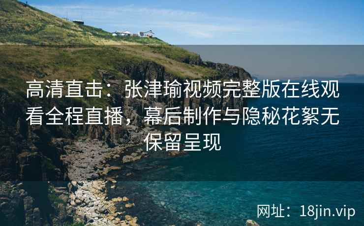 高清直击：张津瑜视频完整版在线观看全程直播，幕后制作与隐秘花絮无保留呈现