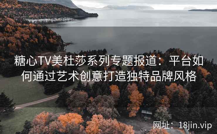 糖心TV美杜莎系列专题报道：平台如何通过艺术创意打造独特品牌风格