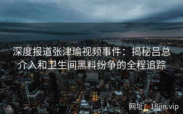 深度报道张津瑜视频事件：揭秘吕总介入和卫生间黑料纷争的全程追踪