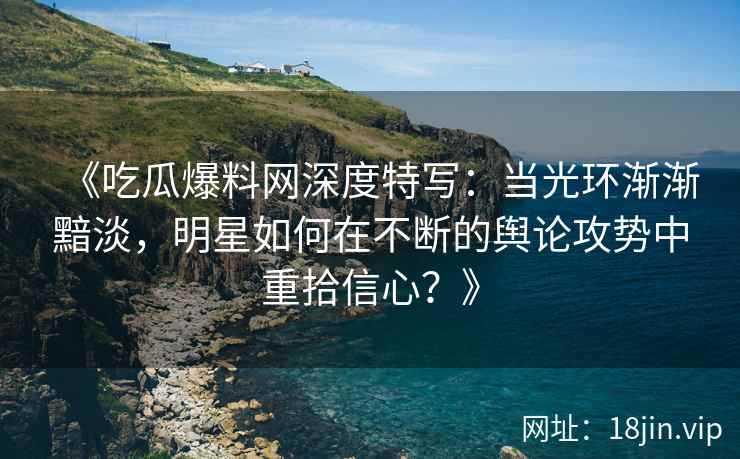 《吃瓜爆料网深度特写：当光环渐渐黯淡，明星如何在不断的舆论攻势中重拾信心？》